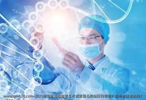 2025年敦化市能做第三代试管婴儿的医院有哪些？能用社保报销吗？